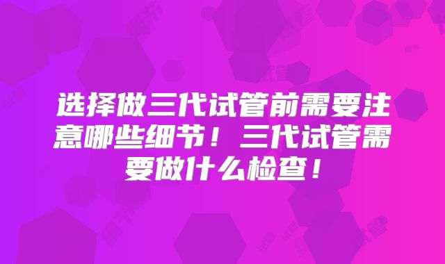 选择做三代试管前需要注意哪些细节！三代试管需要做什么检查！