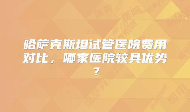 哈萨克斯坦试管医院费用对比，哪家医院较具优势？