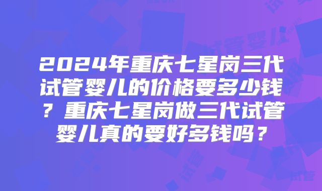 2024年重庆七星岗三代试管婴儿的价格要多少钱？重庆七星岗做三代试管婴儿真的要好多钱吗？
