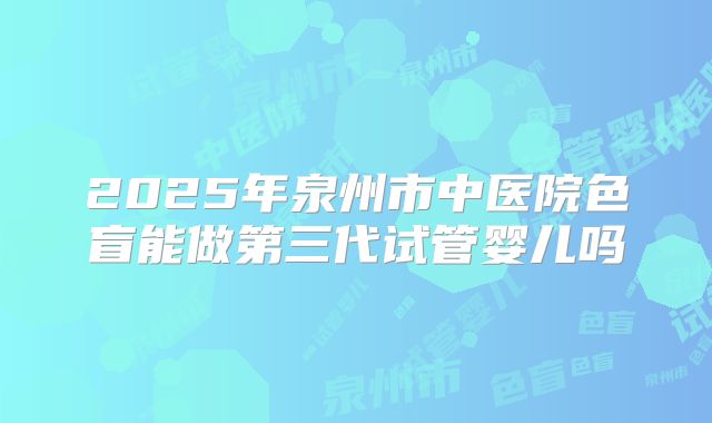 2025年泉州市中医院色盲能做第三代试管婴儿吗