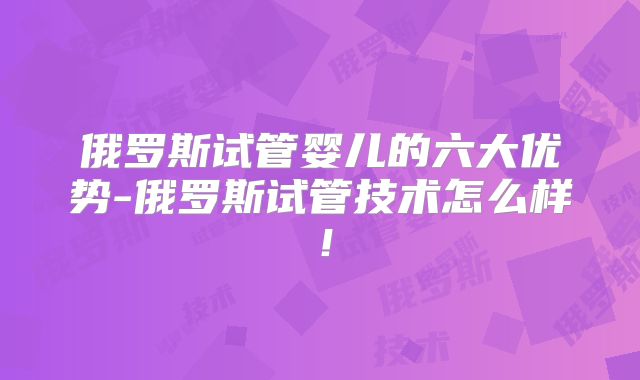 俄罗斯试管婴儿的六大优势-俄罗斯试管技术怎么样！