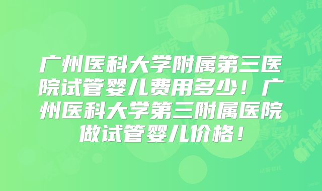 广州医科大学附属第三医院试管婴儿费用多少！广州医科大学第三附属医院做试管婴儿价格！