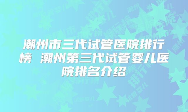 潮州市三代试管医院排行榜 潮州第三代试管婴儿医院排名介绍