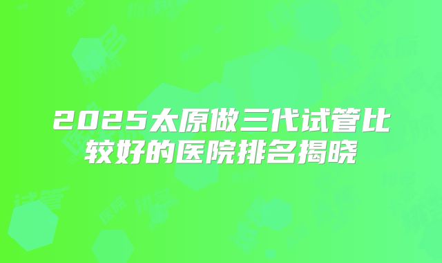 2025太原做三代试管比较好的医院排名揭晓