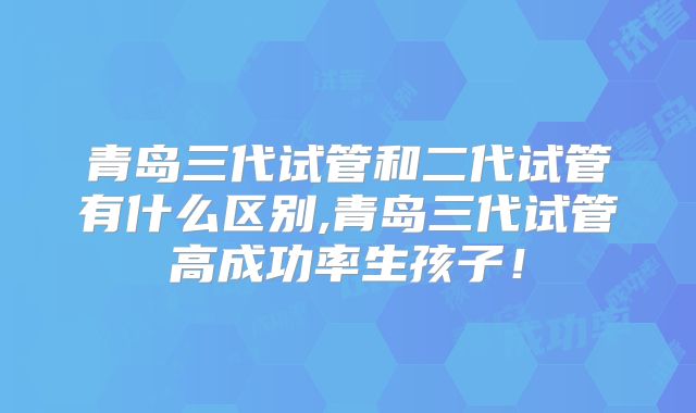 青岛三代试管和二代试管有什么区别,青岛三代试管高成功率生孩子！