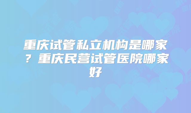 重庆试管私立机构是哪家？重庆民营试管医院哪家好