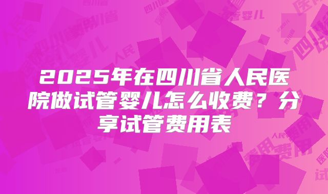 2025年在四川省人民医院做试管婴儿怎么收费？分享试管费用表