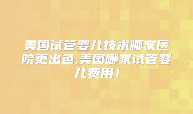 美国试管婴儿技术哪家医院更出色,美国哪家试管婴儿费用！
