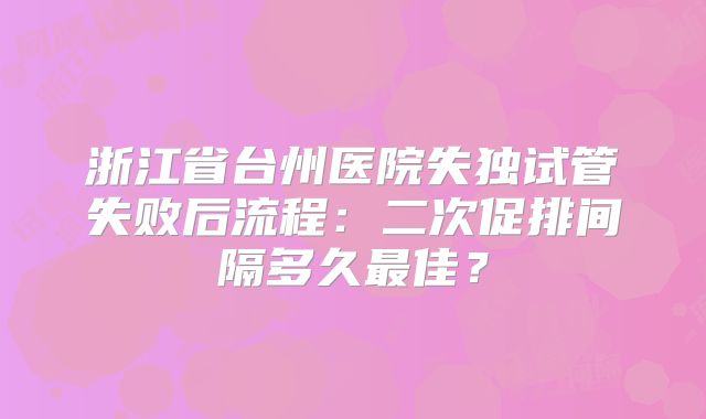 浙江省台州医院失独试管失败后流程：二次促排间隔多久最佳？