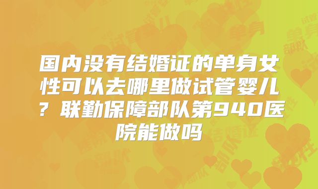 国内没有结婚证的单身女性可以去哪里做试管婴儿？联勤保障部队第940医院能做吗