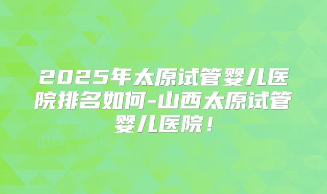 2025年太原试管婴儿医院排名如何-山西太原试管婴儿医院！