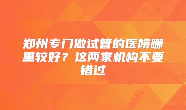 郑州专门做试管的医院哪里较好？这两家机构不要错过