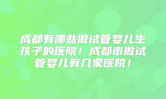 成都有哪些做试管婴儿生孩子的医院！成都市做试管婴儿有几家医院！