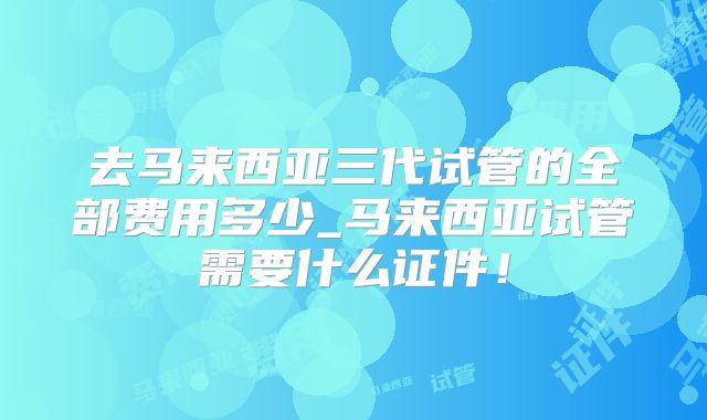 去马来西亚三代试管的全部费用多少_马来西亚试管需要什么证件！