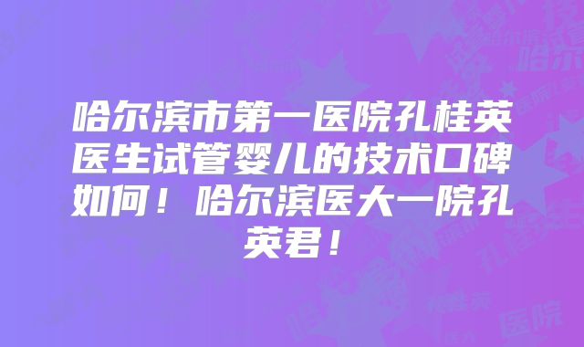 哈尔滨市第一医院孔桂英医生试管婴儿的技术口碑如何！哈尔滨医大一院孔英君！