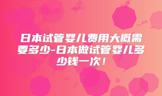 日本试管婴儿费用大概需要多少-日本做试管婴儿多少钱一次！