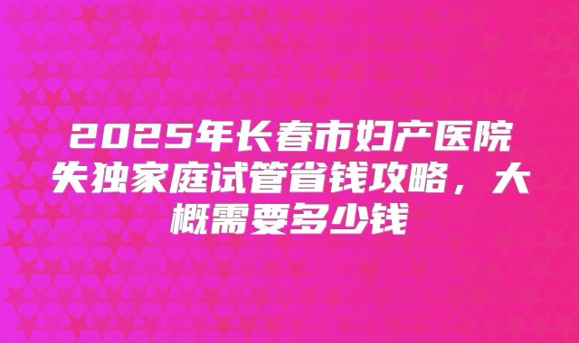 2025年长春市妇产医院失独家庭试管省钱攻略，大概需要多少钱