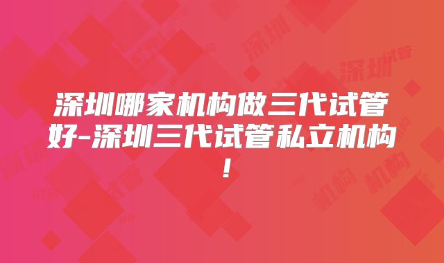 深圳哪家机构做三代试管好-深圳三代试管私立机构!
