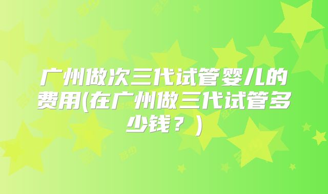 广州做次三代试管婴儿的费用(在广州做三代试管多少钱？)