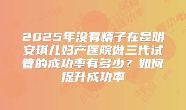 2025年没有精子在昆明安琪儿妇产医院做三代试管的成功率有多少?如何提升成功率