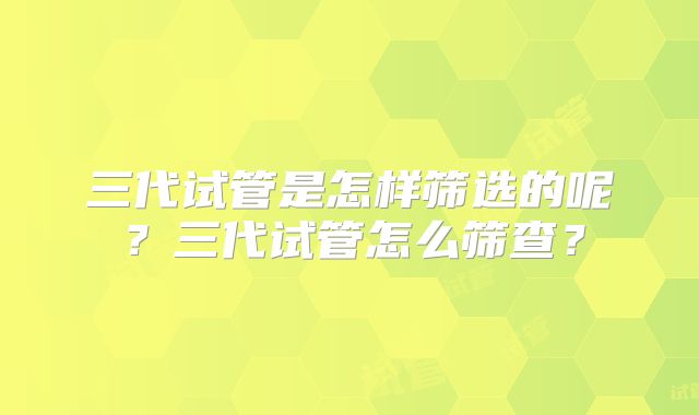 三代试管是怎样筛选的呢？三代试管怎么筛查？