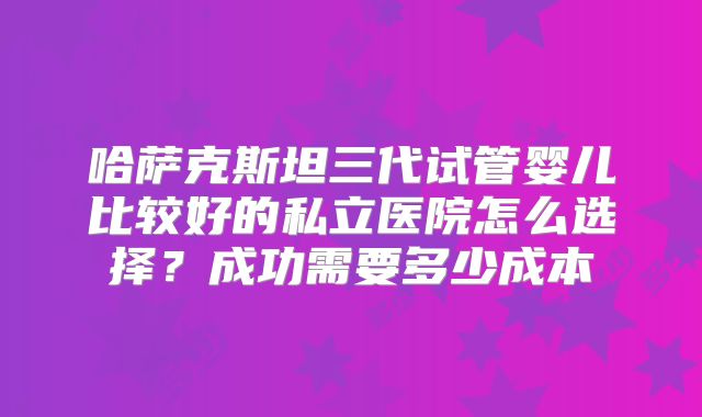 哈萨克斯坦三代试管婴儿比较好的私立医院怎么选择?成功需要多少成本