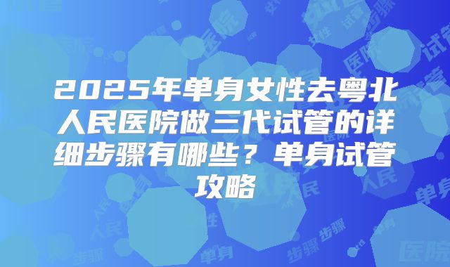 2025年单身女性去粤北人民医院做三代试管的详细步骤有哪些？单身试管攻略
