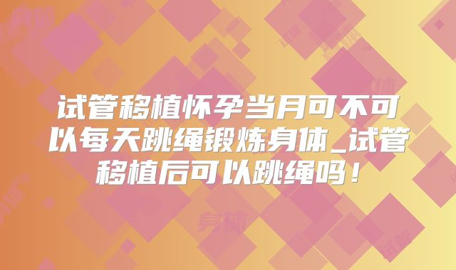 试管移植怀孕当月可不可以每天跳绳锻炼身体_试管移植后可以跳绳吗！