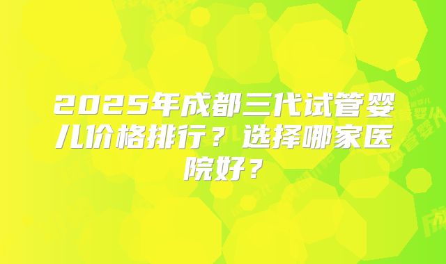 2025年成都三代试管婴儿价格排行？选择哪家医院好？