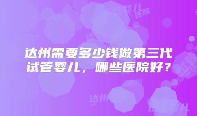 达州需要多少钱做第三代试管婴儿，哪些医院好？
