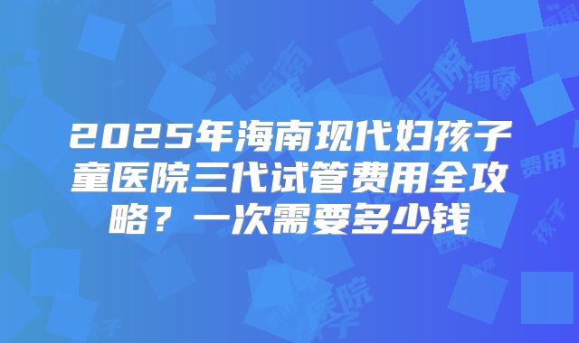 2025年海南现代妇孩子童医院三代试管费用全攻略？一次需要多少钱