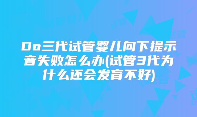 Do三代试管婴儿向下提示音失败怎么办(试管3代为什么还会发育不好)