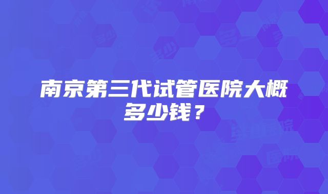南京第三代试管医院大概多少钱？