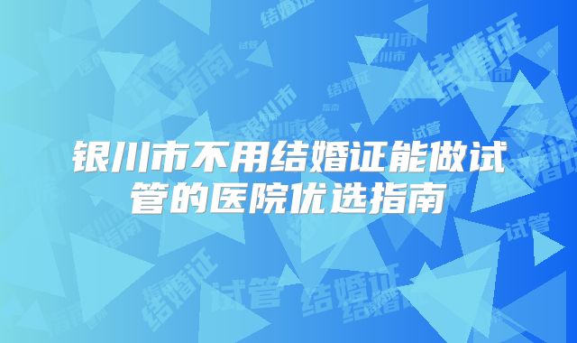 银川市不用结婚证能做试管的医院优选指南