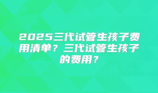 2025三代试管生孩子费用清单?三代试管生孩子的费用?