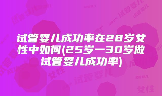 试管婴儿成功率在28岁女性中如何(25岁一30岁做试管婴儿成功率)