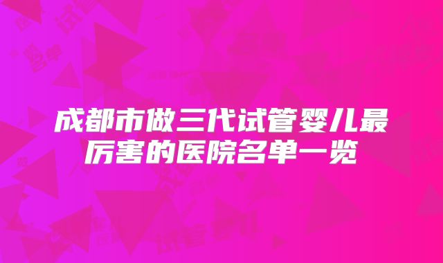 成都市做三代试管婴儿最厉害的医院名单一览