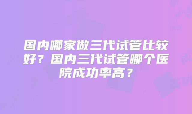 国内哪家做三代试管比较好？国内三代试管哪个医院成功率高？