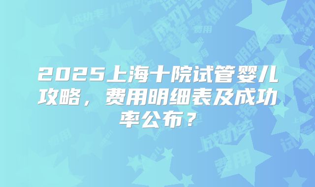 2025上海十院试管婴儿攻略，费用明细表及成功率公布？