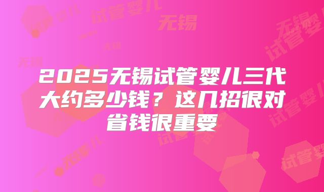 2025无锡试管婴儿三代大约多少钱？这几招很对省钱很重要