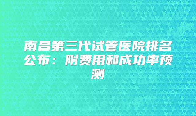 南昌第三代试管医院排名公布：附费用和成功率预测