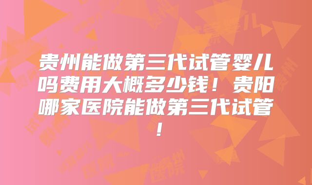 贵州能做第三代试管婴儿吗费用大概多少钱！贵阳哪家医院能做第三代试管！