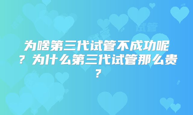 为啥第三代试管不成功呢?为什么第三代试管那么贵?
