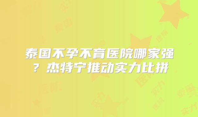 泰国不孕不育医院哪家强？杰特宁推动实力比拼