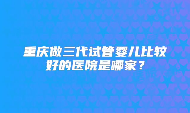 重庆做三代试管婴儿比较好的医院是哪家？