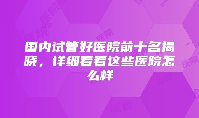 国内试管好医院前十名揭晓,详细看看这些医院怎么样