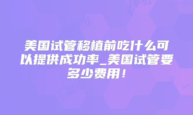 美国试管移植前吃什么可以提供成功率_美国试管要多少费用!