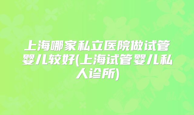 上海哪家私立医院做试管婴儿较好(上海试管婴儿私人诊所)
