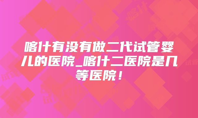 喀什有没有做二代试管婴儿的医院_喀什二医院是几等医院！
