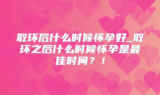 取环后什么时候怀孕好_取环之后什么时候怀孕是最佳时间?!